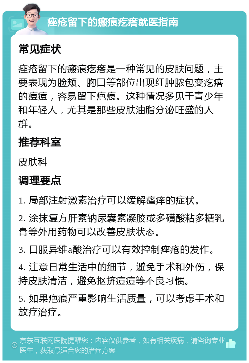 痤疮留下的瘢痕疙瘩就医指南 常见症状 痤疮留下的瘢痕疙瘩是一种常见的皮肤问题，主要表现为脸颊、胸口等部位出现红肿脓包变疙瘩的痘痘，容易留下疤痕。这种情况多见于青少年和年轻人，尤其是那些皮肤油脂分泌旺盛的人群。 推荐科室 皮肤科 调理要点 1. 局部注射激素治疗可以缓解瘙痒的症状。 2. 涂抹复方肝素钠尿囊素凝胶或多磺酸粘多糖乳膏等外用药物可以改善皮肤状态。 3. 口服异维a酸治疗可以有效控制痤疮的发作。 4. 注意日常生活中的细节，避免手术和外伤，保持皮肤清洁，避免抠挤痘痘等不良习惯。 5. 如果疤痕严重影响生活质量，可以考虑手术和放疗治疗。