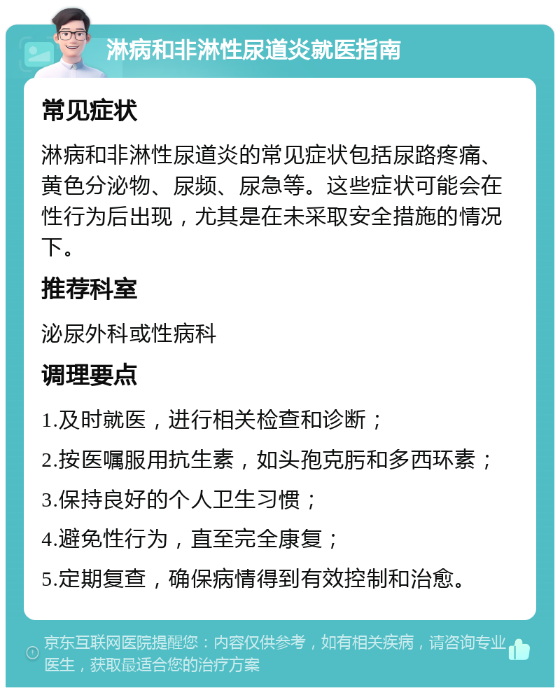 淋病和非淋性尿道炎就医指南 常见症状 淋病和非淋性尿道炎的常见症状包括尿路疼痛、黄色分泌物、尿频、尿急等。这些症状可能会在性行为后出现，尤其是在未采取安全措施的情况下。 推荐科室 泌尿外科或性病科 调理要点 1.及时就医，进行相关检查和诊断； 2.按医嘱服用抗生素，如头孢克肟和多西环素； 3.保持良好的个人卫生习惯； 4.避免性行为，直至完全康复； 5.定期复查，确保病情得到有效控制和治愈。