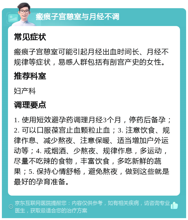 瘢痕子宫憩室与月经不调 常见症状 瘢痕子宫憩室可能引起月经出血时间长、月经不规律等症状，易感人群包括有剖宫产史的女性。 推荐科室 妇产科 调理要点 1. 使用短效避孕药调理月经3个月，停药后备孕；2. 可以口服葆宫止血颗粒止血；3. 注意饮食、规律作息、减少熬夜、注意保暖、适当增加户外运动等；4. 戒烟酒、少熬夜、规律作息，多运动，尽量不吃辣的食物，丰富饮食，多吃新鲜的蔬果；5. 保持心情舒畅，避免熬夜，做到这些就是最好的孕育准备。