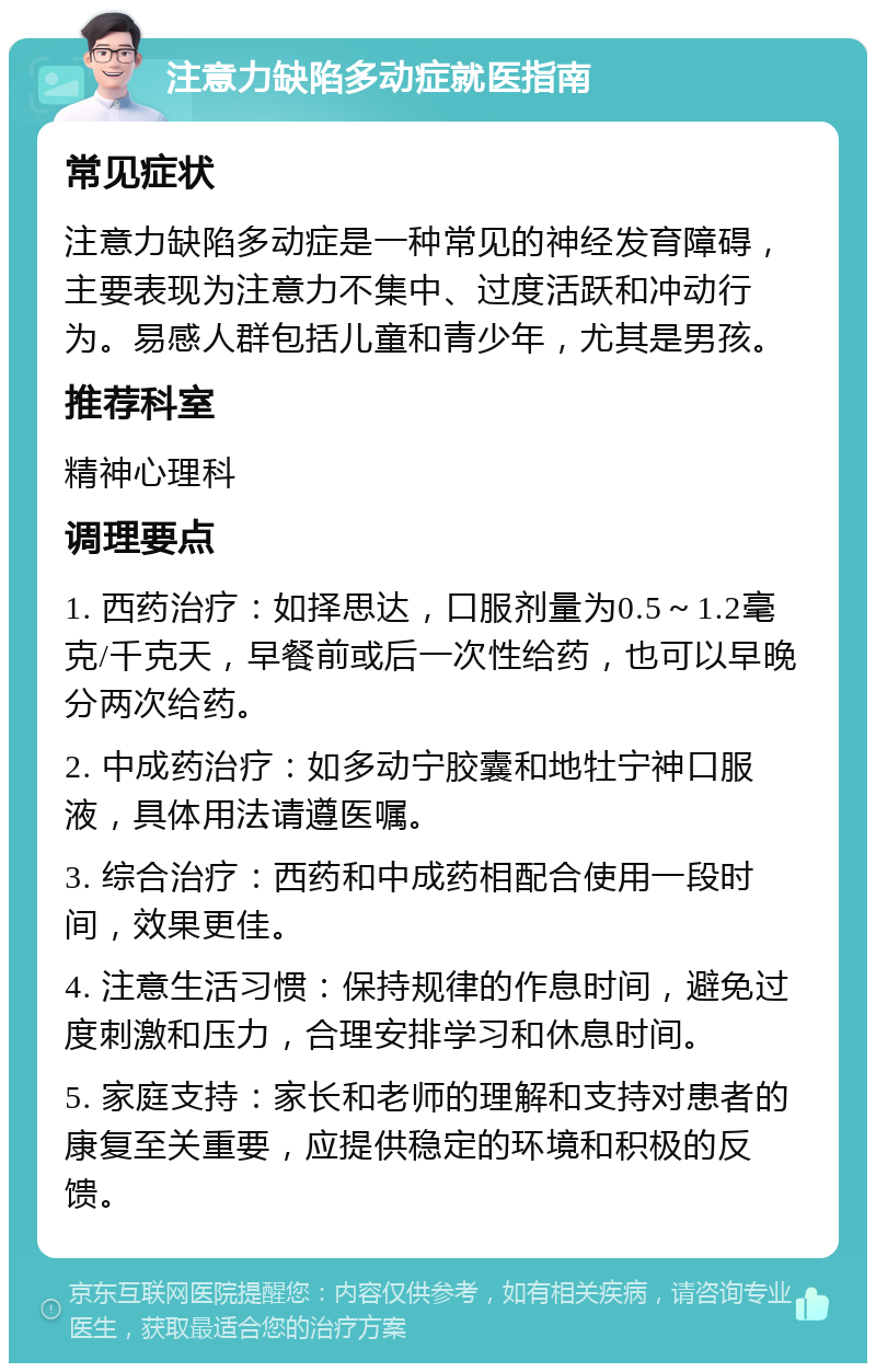 注意力缺陷多动症就医指南 常见症状 注意力缺陷多动症是一种常见的神经发育障碍，主要表现为注意力不集中、过度活跃和冲动行为。易感人群包括儿童和青少年，尤其是男孩。 推荐科室 精神心理科 调理要点 1. 西药治疗：如择思达，口服剂量为0.5～1.2毫克/千克天，早餐前或后一次性给药，也可以早晚分两次给药。 2. 中成药治疗：如多动宁胶囊和地牡宁神口服液，具体用法请遵医嘱。 3. 综合治疗：西药和中成药相配合使用一段时间，效果更佳。 4. 注意生活习惯：保持规律的作息时间，避免过度刺激和压力，合理安排学习和休息时间。 5. 家庭支持：家长和老师的理解和支持对患者的康复至关重要，应提供稳定的环境和积极的反馈。