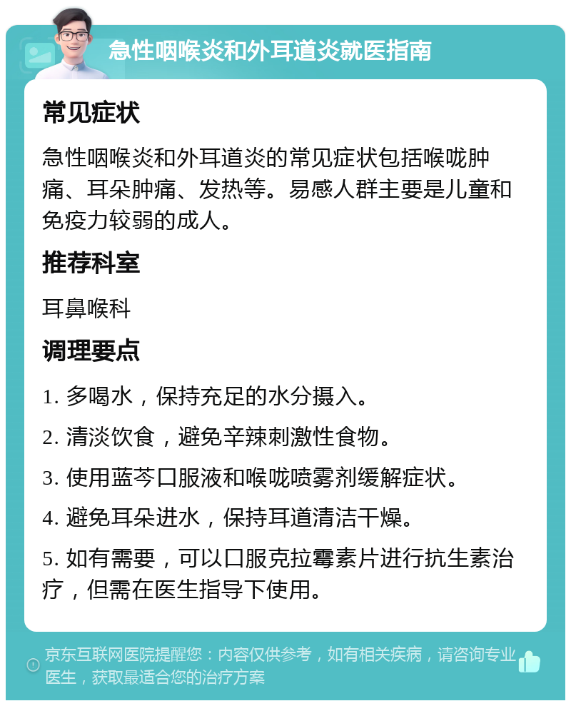 急性咽喉炎和外耳道炎就医指南 常见症状 急性咽喉炎和外耳道炎的常见症状包括喉咙肿痛、耳朵肿痛、发热等。易感人群主要是儿童和免疫力较弱的成人。 推荐科室 耳鼻喉科 调理要点 1. 多喝水，保持充足的水分摄入。 2. 清淡饮食，避免辛辣刺激性食物。 3. 使用蓝芩口服液和喉咙喷雾剂缓解症状。 4. 避免耳朵进水，保持耳道清洁干燥。 5. 如有需要，可以口服克拉霉素片进行抗生素治疗，但需在医生指导下使用。