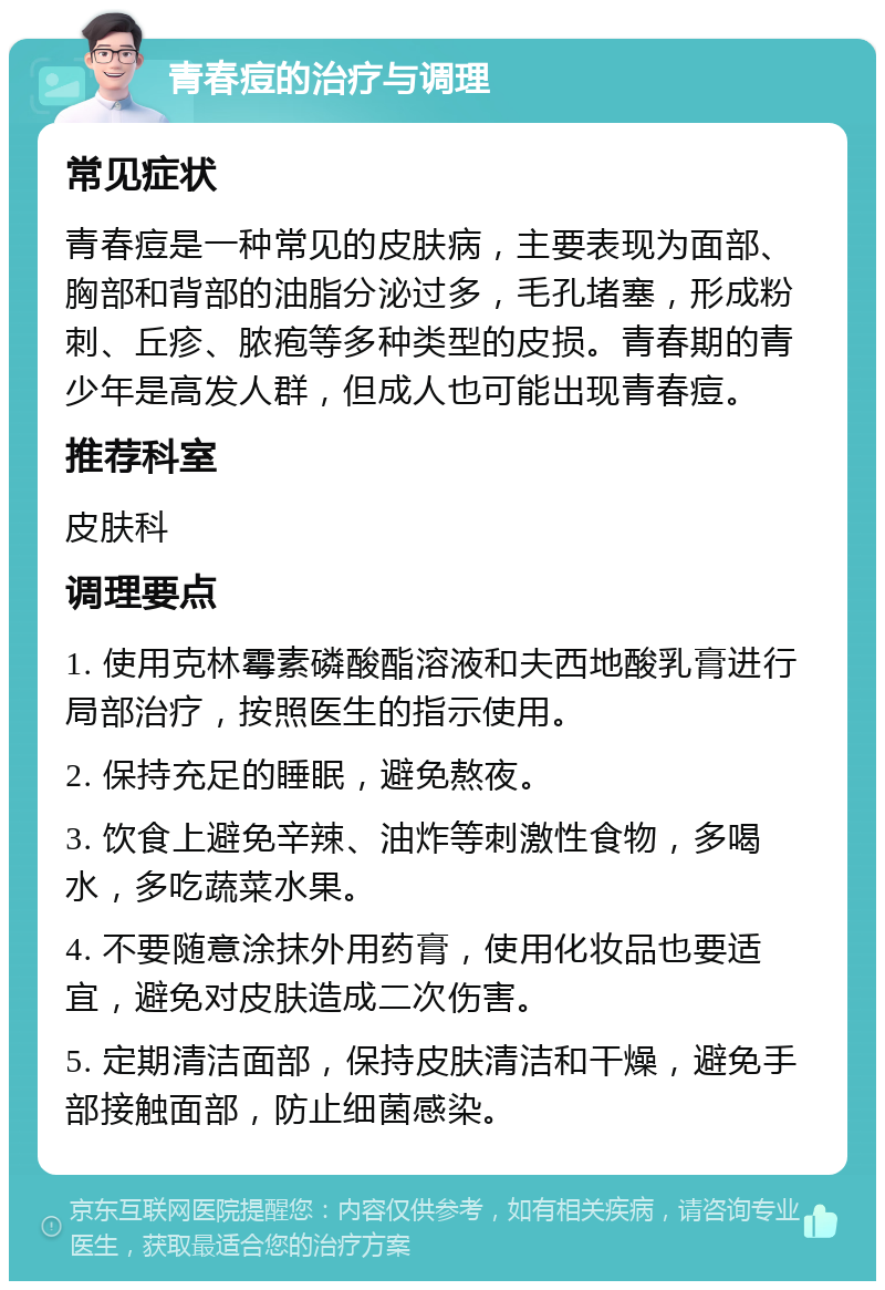 青春痘的治疗与调理 常见症状 青春痘是一种常见的皮肤病，主要表现为面部、胸部和背部的油脂分泌过多，毛孔堵塞，形成粉刺、丘疹、脓疱等多种类型的皮损。青春期的青少年是高发人群，但成人也可能出现青春痘。 推荐科室 皮肤科 调理要点 1. 使用克林霉素磷酸酯溶液和夫西地酸乳膏进行局部治疗，按照医生的指示使用。 2. 保持充足的睡眠，避免熬夜。 3. 饮食上避免辛辣、油炸等刺激性食物，多喝水，多吃蔬菜水果。 4. 不要随意涂抹外用药膏，使用化妆品也要适宜，避免对皮肤造成二次伤害。 5. 定期清洁面部，保持皮肤清洁和干燥，避免手部接触面部，防止细菌感染。