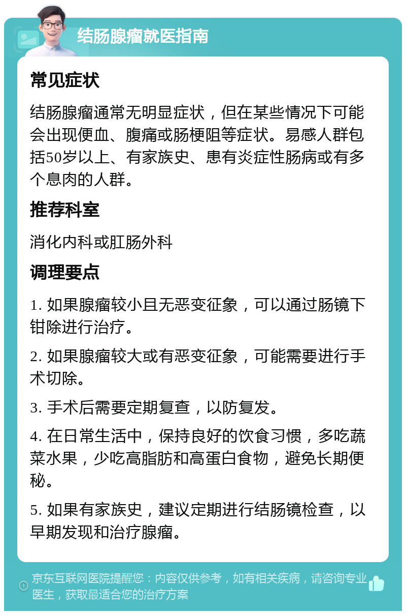 结肠腺瘤就医指南 常见症状 结肠腺瘤通常无明显症状，但在某些情况下可能会出现便血、腹痛或肠梗阻等症状。易感人群包括50岁以上、有家族史、患有炎症性肠病或有多个息肉的人群。 推荐科室 消化内科或肛肠外科 调理要点 1. 如果腺瘤较小且无恶变征象，可以通过肠镜下钳除进行治疗。 2. 如果腺瘤较大或有恶变征象，可能需要进行手术切除。 3. 手术后需要定期复查，以防复发。 4. 在日常生活中，保持良好的饮食习惯，多吃蔬菜水果，少吃高脂肪和高蛋白食物，避免长期便秘。 5. 如果有家族史，建议定期进行结肠镜检查，以早期发现和治疗腺瘤。