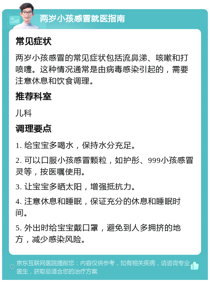 两岁小孩感冒就医指南 常见症状 两岁小孩感冒的常见症状包括流鼻涕、咳嗽和打喷嚏。这种情况通常是由病毒感染引起的，需要注意休息和饮食调理。 推荐科室 儿科 调理要点 1. 给宝宝多喝水，保持水分充足。 2. 可以口服小孩感冒颗粒，如护彤、999小孩感冒灵等，按医嘱使用。 3. 让宝宝多晒太阳，增强抵抗力。 4. 注意休息和睡眠，保证充分的休息和睡眠时间。 5. 外出时给宝宝戴口罩，避免到人多拥挤的地方，减少感染风险。