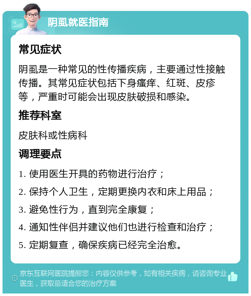 阴虱就医指南 常见症状 阴虱是一种常见的性传播疾病，主要通过性接触传播。其常见症状包括下身瘙痒、红斑、皮疹等，严重时可能会出现皮肤破损和感染。 推荐科室 皮肤科或性病科 调理要点 1. 使用医生开具的药物进行治疗； 2. 保持个人卫生，定期更换内衣和床上用品； 3. 避免性行为，直到完全康复； 4. 通知性伴侣并建议他们也进行检查和治疗； 5. 定期复查，确保疾病已经完全治愈。