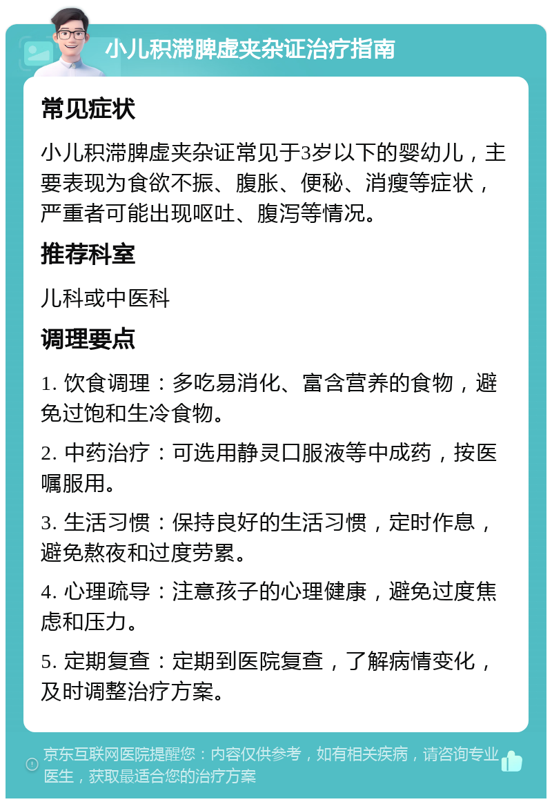 小儿积滞脾虚夹杂证治疗指南 常见症状 小儿积滞脾虚夹杂证常见于3岁以下的婴幼儿，主要表现为食欲不振、腹胀、便秘、消瘦等症状，严重者可能出现呕吐、腹泻等情况。 推荐科室 儿科或中医科 调理要点 1. 饮食调理：多吃易消化、富含营养的食物，避免过饱和生冷食物。 2. 中药治疗：可选用静灵口服液等中成药，按医嘱服用。 3. 生活习惯：保持良好的生活习惯，定时作息，避免熬夜和过度劳累。 4. 心理疏导：注意孩子的心理健康，避免过度焦虑和压力。 5. 定期复查：定期到医院复查，了解病情变化，及时调整治疗方案。