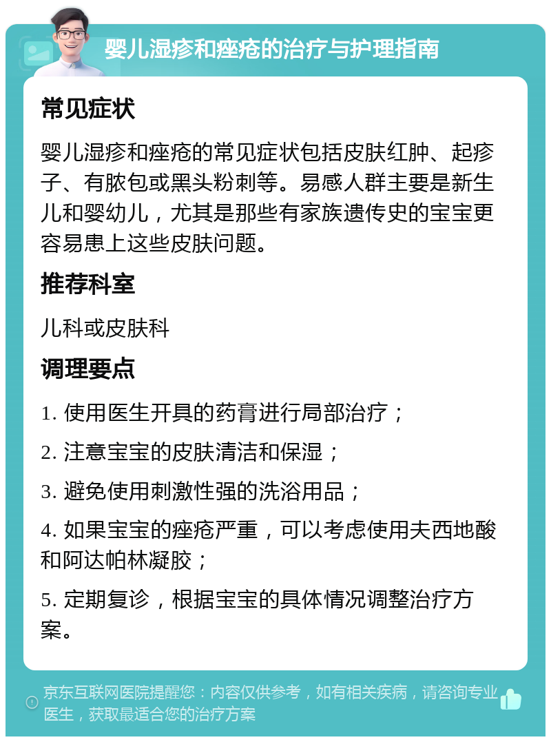 婴儿湿疹和痤疮的治疗与护理指南 常见症状 婴儿湿疹和痤疮的常见症状包括皮肤红肿、起疹子、有脓包或黑头粉刺等。易感人群主要是新生儿和婴幼儿，尤其是那些有家族遗传史的宝宝更容易患上这些皮肤问题。 推荐科室 儿科或皮肤科 调理要点 1. 使用医生开具的药膏进行局部治疗； 2. 注意宝宝的皮肤清洁和保湿； 3. 避免使用刺激性强的洗浴用品； 4. 如果宝宝的痤疮严重，可以考虑使用夫西地酸和阿达帕林凝胶； 5. 定期复诊，根据宝宝的具体情况调整治疗方案。