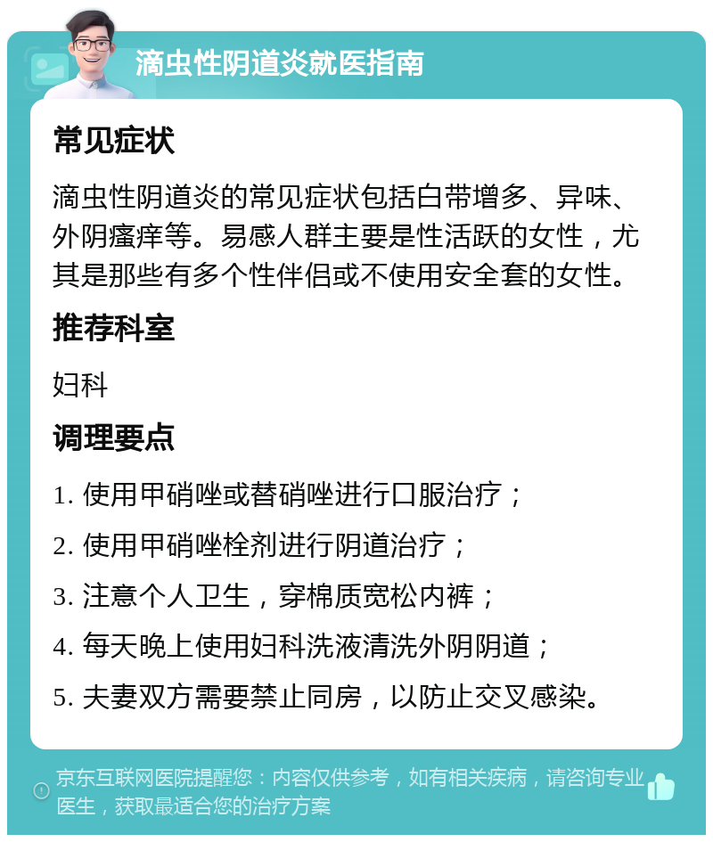 滴虫性阴道炎就医指南 常见症状 滴虫性阴道炎的常见症状包括白带增多、异味、外阴瘙痒等。易感人群主要是性活跃的女性，尤其是那些有多个性伴侣或不使用安全套的女性。 推荐科室 妇科 调理要点 1. 使用甲硝唑或替硝唑进行口服治疗； 2. 使用甲硝唑栓剂进行阴道治疗； 3. 注意个人卫生，穿棉质宽松内裤； 4. 每天晚上使用妇科洗液清洗外阴阴道； 5. 夫妻双方需要禁止同房，以防止交叉感染。