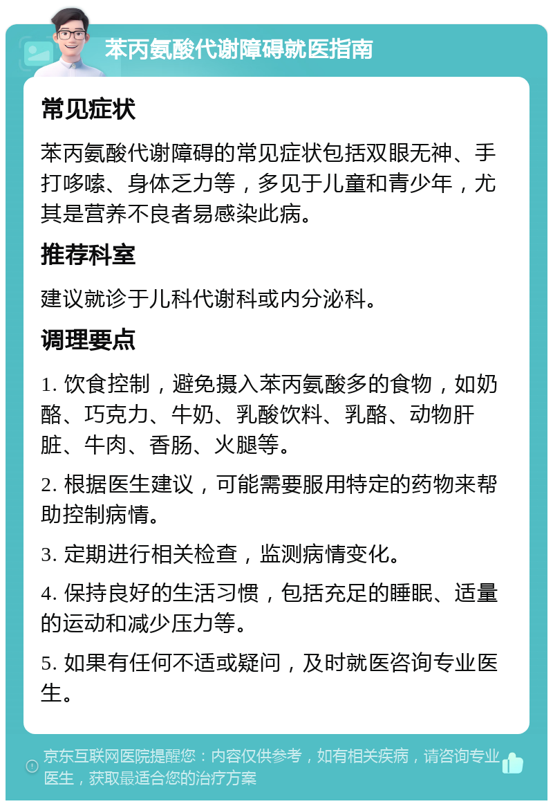 苯丙氨酸代谢障碍就医指南 常见症状 苯丙氨酸代谢障碍的常见症状包括双眼无神、手打哆嗦、身体乏力等，多见于儿童和青少年，尤其是营养不良者易感染此病。 推荐科室 建议就诊于儿科代谢科或内分泌科。 调理要点 1. 饮食控制，避免摄入苯丙氨酸多的食物，如奶酪、巧克力、牛奶、乳酸饮料、乳酪、动物肝脏、牛肉、香肠、火腿等。 2. 根据医生建议，可能需要服用特定的药物来帮助控制病情。 3. 定期进行相关检查，监测病情变化。 4. 保持良好的生活习惯，包括充足的睡眠、适量的运动和减少压力等。 5. 如果有任何不适或疑问，及时就医咨询专业医生。