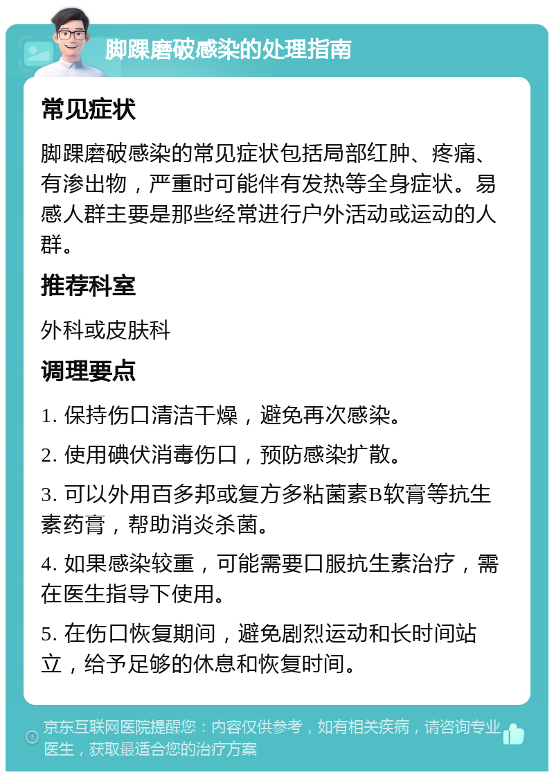 脚踝磨破感染的处理指南 常见症状 脚踝磨破感染的常见症状包括局部红肿、疼痛、有渗出物，严重时可能伴有发热等全身症状。易感人群主要是那些经常进行户外活动或运动的人群。 推荐科室 外科或皮肤科 调理要点 1. 保持伤口清洁干燥，避免再次感染。 2. 使用碘伏消毒伤口，预防感染扩散。 3. 可以外用百多邦或复方多粘菌素B软膏等抗生素药膏，帮助消炎杀菌。 4. 如果感染较重，可能需要口服抗生素治疗，需在医生指导下使用。 5. 在伤口恢复期间，避免剧烈运动和长时间站立，给予足够的休息和恢复时间。