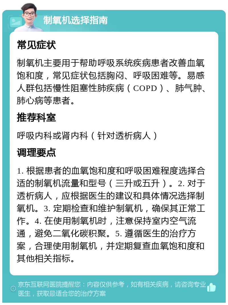 制氧机选择指南 常见症状 制氧机主要用于帮助呼吸系统疾病患者改善血氧饱和度，常见症状包括胸闷、呼吸困难等。易感人群包括慢性阻塞性肺疾病（COPD）、肺气肿、肺心病等患者。 推荐科室 呼吸内科或肾内科（针对透析病人） 调理要点 1. 根据患者的血氧饱和度和呼吸困难程度选择合适的制氧机流量和型号（三升或五升）。2. 对于透析病人，应根据医生的建议和具体情况选择制氧机。3. 定期检查和维护制氧机，确保其正常工作。4. 在使用制氧机时，注意保持室内空气流通，避免二氧化碳积聚。5. 遵循医生的治疗方案，合理使用制氧机，并定期复查血氧饱和度和其他相关指标。