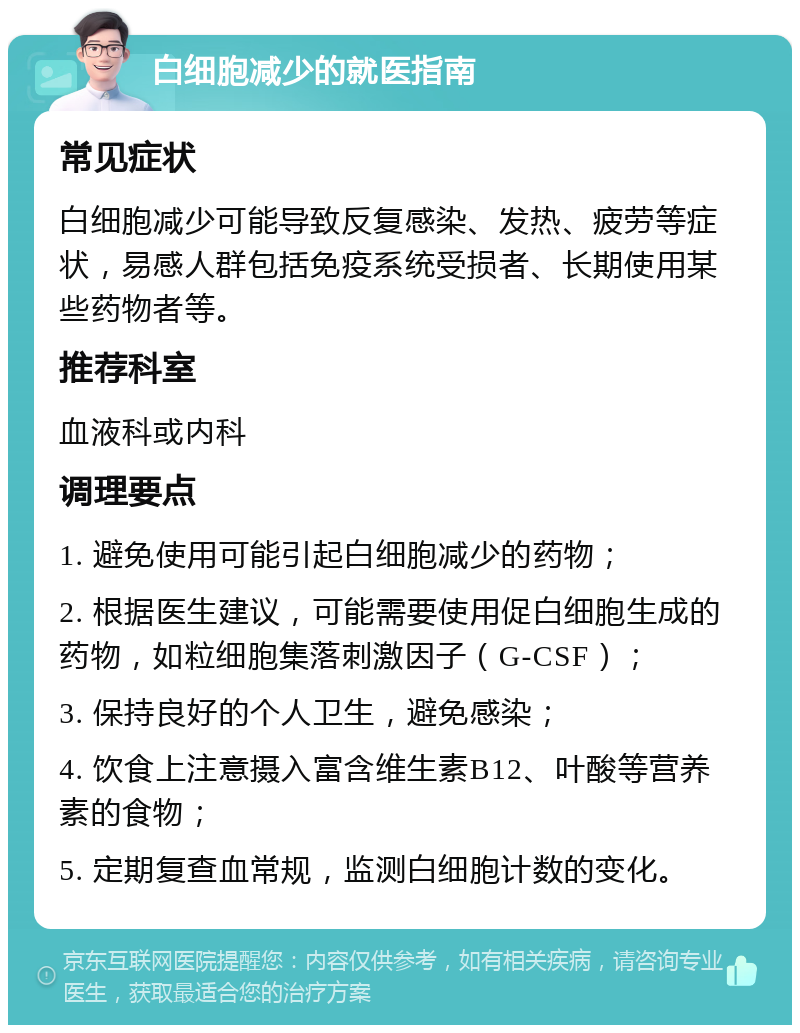 白细胞减少的就医指南 常见症状 白细胞减少可能导致反复感染、发热、疲劳等症状，易感人群包括免疫系统受损者、长期使用某些药物者等。 推荐科室 血液科或内科 调理要点 1. 避免使用可能引起白细胞减少的药物； 2. 根据医生建议，可能需要使用促白细胞生成的药物，如粒细胞集落刺激因子（G-CSF）； 3. 保持良好的个人卫生，避免感染； 4. 饮食上注意摄入富含维生素B12、叶酸等营养素的食物； 5. 定期复查血常规，监测白细胞计数的变化。