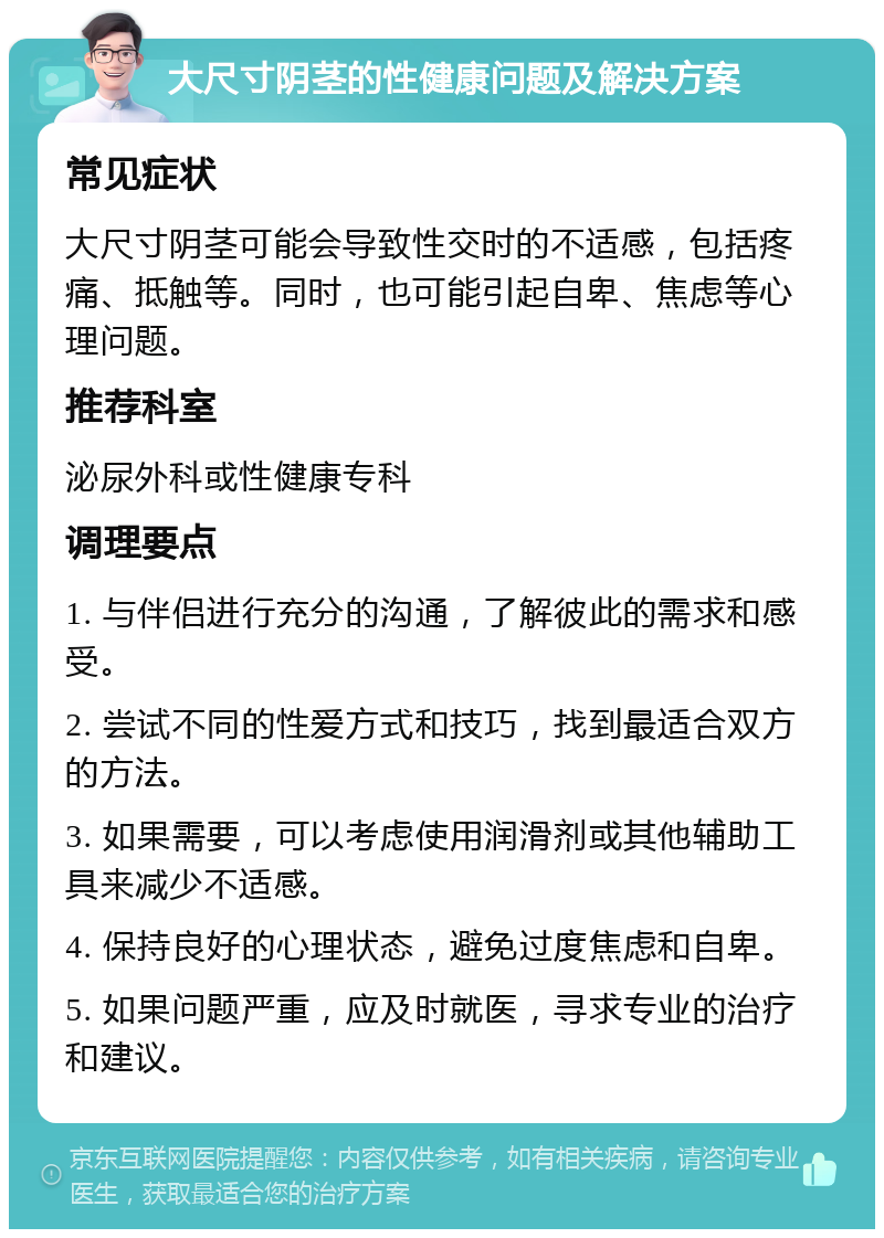 大尺寸阴茎的性健康问题及解决方案 常见症状 大尺寸阴茎可能会导致性交时的不适感，包括疼痛、抵触等。同时，也可能引起自卑、焦虑等心理问题。 推荐科室 泌尿外科或性健康专科 调理要点 1. 与伴侣进行充分的沟通，了解彼此的需求和感受。 2. 尝试不同的性爱方式和技巧，找到最适合双方的方法。 3. 如果需要，可以考虑使用润滑剂或其他辅助工具来减少不适感。 4. 保持良好的心理状态，避免过度焦虑和自卑。 5. 如果问题严重，应及时就医，寻求专业的治疗和建议。