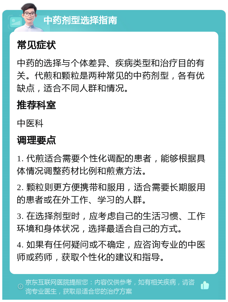 中药剂型选择指南 常见症状 中药的选择与个体差异、疾病类型和治疗目的有关。代煎和颗粒是两种常见的中药剂型，各有优缺点，适合不同人群和情况。 推荐科室 中医科 调理要点 1. 代煎适合需要个性化调配的患者，能够根据具体情况调整药材比例和煎煮方法。 2. 颗粒则更方便携带和服用，适合需要长期服用的患者或在外工作、学习的人群。 3. 在选择剂型时，应考虑自己的生活习惯、工作环境和身体状况，选择最适合自己的方式。 4. 如果有任何疑问或不确定，应咨询专业的中医师或药师，获取个性化的建议和指导。