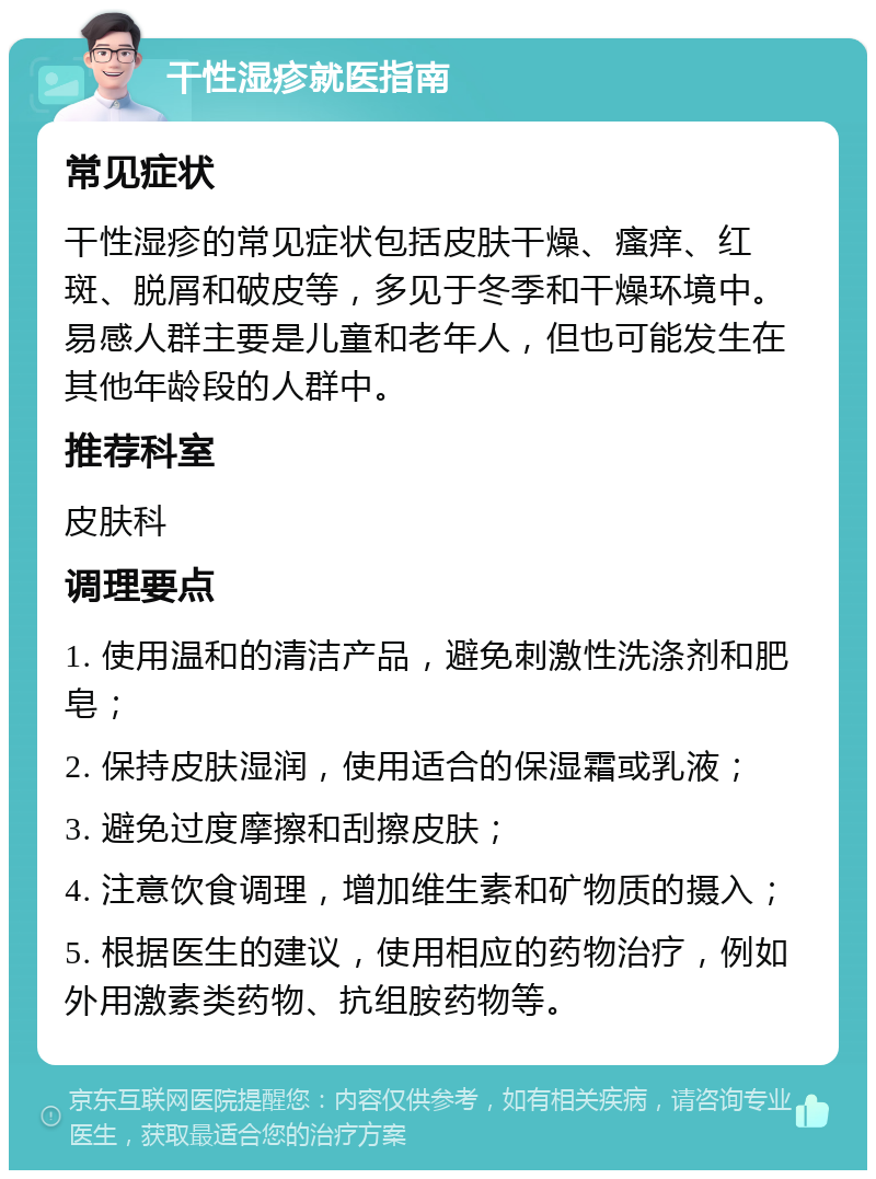 干性湿疹就医指南 常见症状 干性湿疹的常见症状包括皮肤干燥、瘙痒、红斑、脱屑和破皮等，多见于冬季和干燥环境中。易感人群主要是儿童和老年人，但也可能发生在其他年龄段的人群中。 推荐科室 皮肤科 调理要点 1. 使用温和的清洁产品，避免刺激性洗涤剂和肥皂； 2. 保持皮肤湿润，使用适合的保湿霜或乳液； 3. 避免过度摩擦和刮擦皮肤； 4. 注意饮食调理，增加维生素和矿物质的摄入； 5. 根据医生的建议，使用相应的药物治疗，例如外用激素类药物、抗组胺药物等。