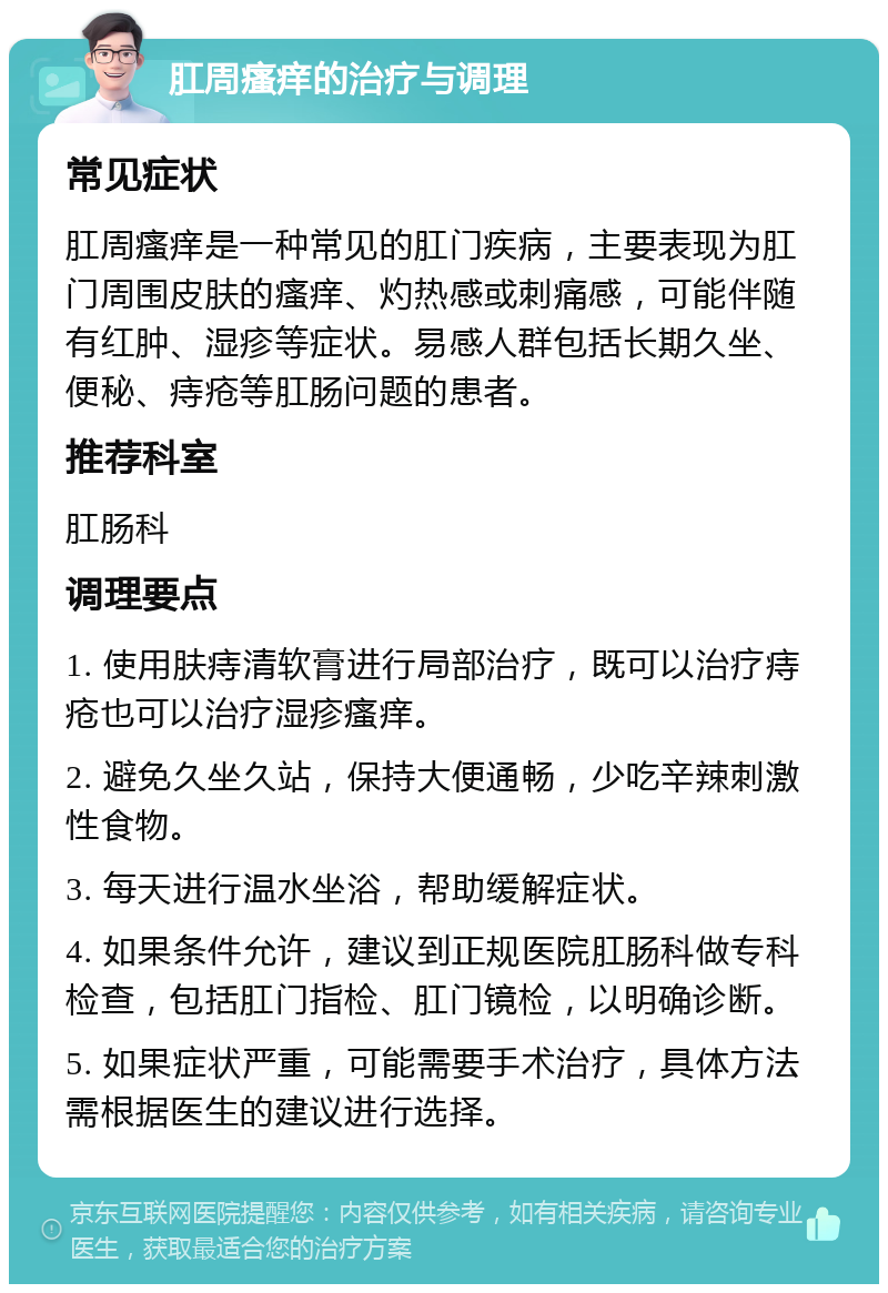 肛周瘙痒的治疗与调理 常见症状 肛周瘙痒是一种常见的肛门疾病，主要表现为肛门周围皮肤的瘙痒、灼热感或刺痛感，可能伴随有红肿、湿疹等症状。易感人群包括长期久坐、便秘、痔疮等肛肠问题的患者。 推荐科室 肛肠科 调理要点 1. 使用肤痔清软膏进行局部治疗，既可以治疗痔疮也可以治疗湿疹瘙痒。 2. 避免久坐久站，保持大便通畅，少吃辛辣刺激性食物。 3. 每天进行温水坐浴，帮助缓解症状。 4. 如果条件允许，建议到正规医院肛肠科做专科检查，包括肛门指检、肛门镜检，以明确诊断。 5. 如果症状严重，可能需要手术治疗，具体方法需根据医生的建议进行选择。