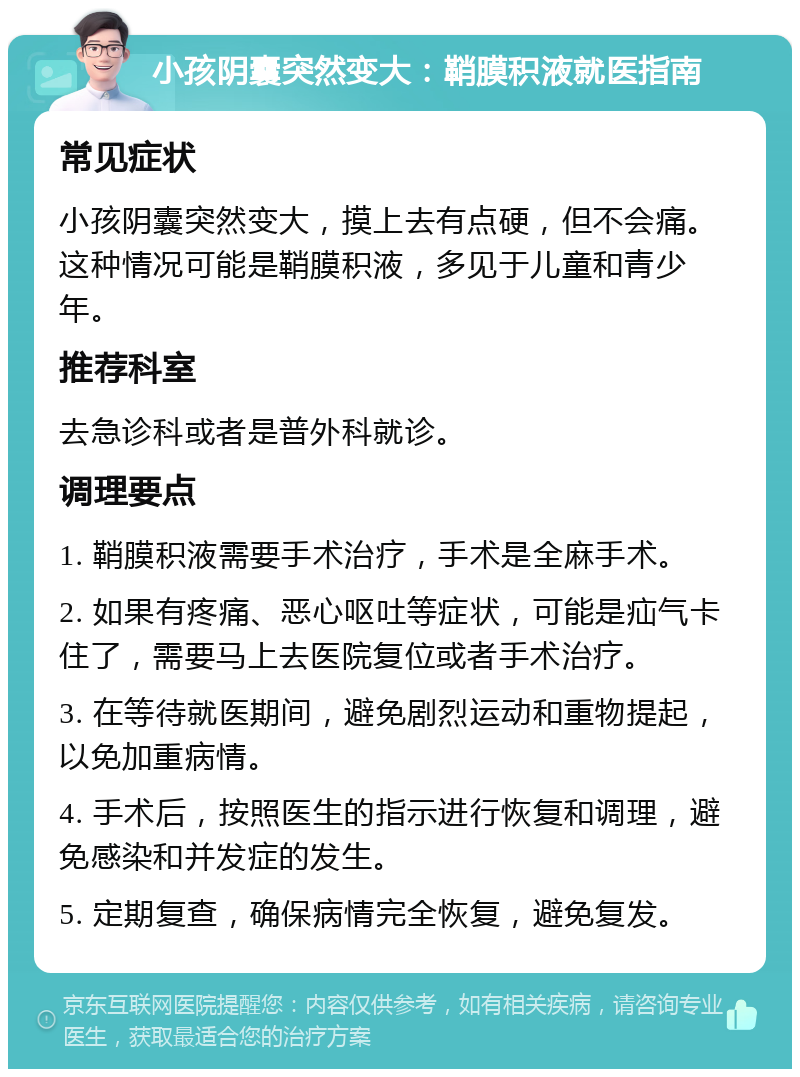 小孩阴囊突然变大：鞘膜积液就医指南 常见症状 小孩阴囊突然变大，摸上去有点硬，但不会痛。这种情况可能是鞘膜积液，多见于儿童和青少年。 推荐科室 去急诊科或者是普外科就诊。 调理要点 1. 鞘膜积液需要手术治疗，手术是全麻手术。 2. 如果有疼痛、恶心呕吐等症状，可能是疝气卡住了，需要马上去医院复位或者手术治疗。 3. 在等待就医期间，避免剧烈运动和重物提起，以免加重病情。 4. 手术后，按照医生的指示进行恢复和调理，避免感染和并发症的发生。 5. 定期复查，确保病情完全恢复，避免复发。