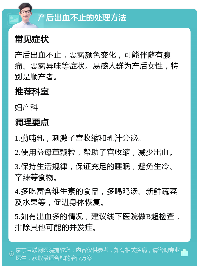 产后出血不止的处理方法 常见症状 产后出血不止，恶露颜色变化，可能伴随有腹痛、恶露异味等症状。易感人群为产后女性，特别是顺产者。 推荐科室 妇产科 调理要点 1.勤哺乳，刺激子宫收缩和乳汁分泌。 2.使用益母草颗粒，帮助子宫收缩，减少出血。 3.保持生活规律，保证充足的睡眠，避免生冷、辛辣等食物。 4.多吃富含维生素的食品，多喝鸡汤、新鲜蔬菜及水果等，促进身体恢复。 5.如有出血多的情况，建议线下医院做B超检查，排除其他可能的并发症。