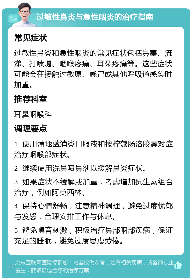 过敏性鼻炎与急性咽炎的治疗指南 常见症状 过敏性鼻炎和急性咽炎的常见症状包括鼻塞、流涕、打喷嚏、咽喉疼痛、耳朵疼痛等。这些症状可能会在接触过敏原、感冒或其他呼吸道感染时加重。 推荐科室 耳鼻咽喉科 调理要点 1. 使用蒲地蓝消炎口服液和桉柠蒎肠溶胶囊对症治疗咽喉部症状。 2. 继续使用洗鼻喷鼻剂以缓解鼻炎症状。 3. 如果症状不缓解或加重，考虑增加抗生素组合治疗，例如阿莫西林。 4. 保持心情舒畅，注意精神调理，避免过度忧郁与发怒，合理安排工作与休息。 5. 避免噪音刺激，积极治疗鼻部咽部疾病，保证充足的睡眠，避免过度思虑劳倦。