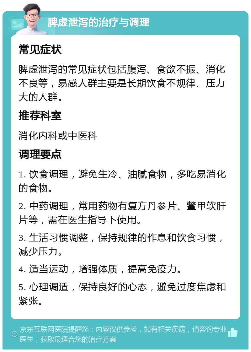 脾虚泄泻的治疗与调理 常见症状 脾虚泄泻的常见症状包括腹泻、食欲不振、消化不良等，易感人群主要是长期饮食不规律、压力大的人群。 推荐科室 消化内科或中医科 调理要点 1. 饮食调理，避免生冷、油腻食物，多吃易消化的食物。 2. 中药调理，常用药物有复方丹参片、鳖甲软肝片等，需在医生指导下使用。 3. 生活习惯调整，保持规律的作息和饮食习惯，减少压力。 4. 适当运动，增强体质，提高免疫力。 5. 心理调适，保持良好的心态，避免过度焦虑和紧张。