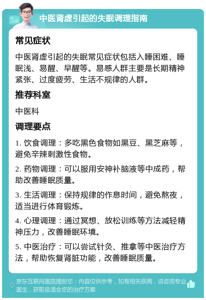 中医肾虚引起的失眠调理指南 常见症状 中医肾虚引起的失眠常见症状包括入睡困难、睡眠浅、易醒、早醒等。易感人群主要是长期精神紧张、过度疲劳、生活不规律的人群。 推荐科室 中医科 调理要点 1. 饮食调理：多吃黑色食物如黑豆、黑芝麻等，避免辛辣刺激性食物。 2. 药物调理：可以服用安神补脑液等中成药，帮助改善睡眠质量。 3. 生活调理：保持规律的作息时间，避免熬夜，适当进行体育锻炼。 4. 心理调理：通过冥想、放松训练等方法减轻精神压力，改善睡眠环境。 5. 中医治疗：可以尝试针灸、推拿等中医治疗方法，帮助恢复肾脏功能，改善睡眠质量。