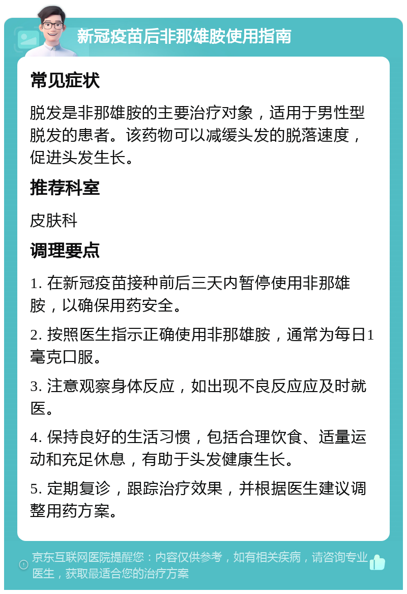 新冠疫苗后非那雄胺使用指南 常见症状 脱发是非那雄胺的主要治疗对象，适用于男性型脱发的患者。该药物可以减缓头发的脱落速度，促进头发生长。 推荐科室 皮肤科 调理要点 1. 在新冠疫苗接种前后三天内暂停使用非那雄胺，以确保用药安全。 2. 按照医生指示正确使用非那雄胺，通常为每日1毫克口服。 3. 注意观察身体反应，如出现不良反应应及时就医。 4. 保持良好的生活习惯，包括合理饮食、适量运动和充足休息，有助于头发健康生长。 5. 定期复诊，跟踪治疗效果，并根据医生建议调整用药方案。