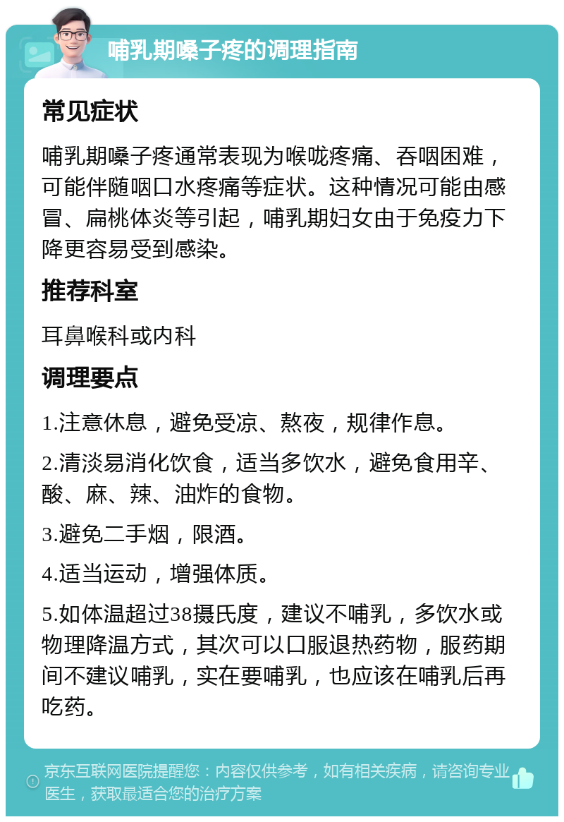 哺乳期嗓子疼的调理指南 常见症状 哺乳期嗓子疼通常表现为喉咙疼痛、吞咽困难，可能伴随咽口水疼痛等症状。这种情况可能由感冒、扁桃体炎等引起，哺乳期妇女由于免疫力下降更容易受到感染。 推荐科室 耳鼻喉科或内科 调理要点 1.注意休息，避免受凉、熬夜，规律作息。 2.清淡易消化饮食，适当多饮水，避免食用辛、酸、麻、辣、油炸的食物。 3.避免二手烟，限酒。 4.适当运动，增强体质。 5.如体温超过38摄氏度，建议不哺乳，多饮水或物理降温方式，其次可以口服退热药物，服药期间不建议哺乳，实在要哺乳，也应该在哺乳后再吃药。