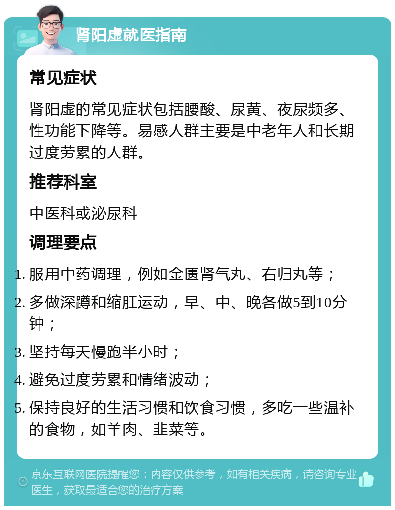 肾阳虚就医指南 常见症状 肾阳虚的常见症状包括腰酸、尿黄、夜尿频多、性功能下降等。易感人群主要是中老年人和长期过度劳累的人群。 推荐科室 中医科或泌尿科 调理要点 服用中药调理，例如金匮肾气丸、右归丸等； 多做深蹲和缩肛运动，早、中、晚各做5到10分钟； 坚持每天慢跑半小时； 避免过度劳累和情绪波动； 保持良好的生活习惯和饮食习惯，多吃一些温补的食物，如羊肉、韭菜等。