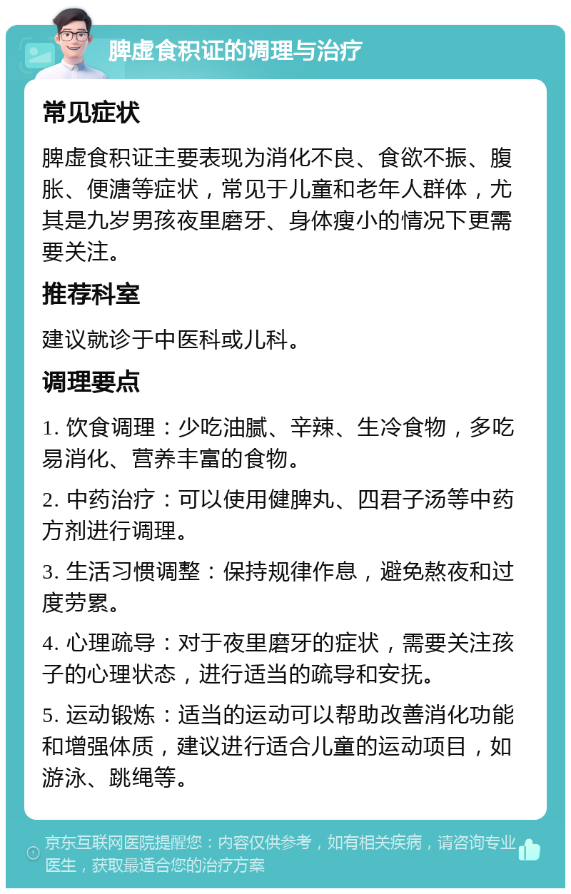 脾虚食积证的调理与治疗 常见症状 脾虚食积证主要表现为消化不良、食欲不振、腹胀、便溏等症状，常见于儿童和老年人群体，尤其是九岁男孩夜里磨牙、身体瘦小的情况下更需要关注。 推荐科室 建议就诊于中医科或儿科。 调理要点 1. 饮食调理：少吃油腻、辛辣、生冷食物，多吃易消化、营养丰富的食物。 2. 中药治疗：可以使用健脾丸、四君子汤等中药方剂进行调理。 3. 生活习惯调整：保持规律作息，避免熬夜和过度劳累。 4. 心理疏导：对于夜里磨牙的症状，需要关注孩子的心理状态，进行适当的疏导和安抚。 5. 运动锻炼：适当的运动可以帮助改善消化功能和增强体质，建议进行适合儿童的运动项目，如游泳、跳绳等。