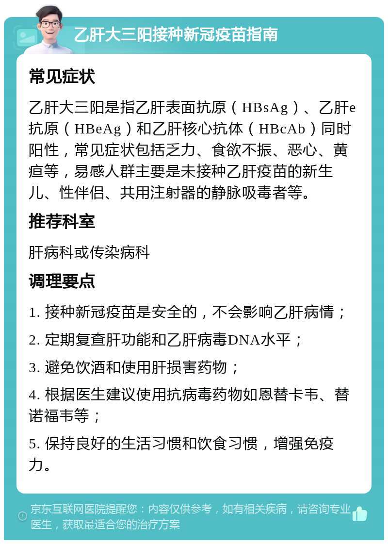 乙肝大三阳接种新冠疫苗指南 常见症状 乙肝大三阳是指乙肝表面抗原（HBsAg）、乙肝e抗原（HBeAg）和乙肝核心抗体（HBcAb）同时阳性，常见症状包括乏力、食欲不振、恶心、黄疸等，易感人群主要是未接种乙肝疫苗的新生儿、性伴侣、共用注射器的静脉吸毒者等。 推荐科室 肝病科或传染病科 调理要点 1. 接种新冠疫苗是安全的，不会影响乙肝病情； 2. 定期复查肝功能和乙肝病毒DNA水平； 3. 避免饮酒和使用肝损害药物； 4. 根据医生建议使用抗病毒药物如恩替卡韦、替诺福韦等； 5. 保持良好的生活习惯和饮食习惯，增强免疫力。