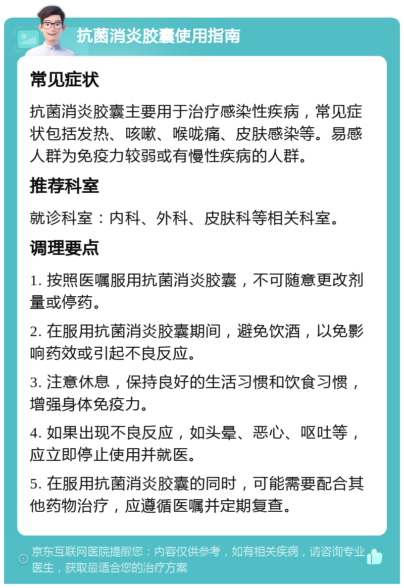 抗菌消炎胶囊使用指南 常见症状 抗菌消炎胶囊主要用于治疗感染性疾病，常见症状包括发热、咳嗽、喉咙痛、皮肤感染等。易感人群为免疫力较弱或有慢性疾病的人群。 推荐科室 就诊科室：内科、外科、皮肤科等相关科室。 调理要点 1. 按照医嘱服用抗菌消炎胶囊，不可随意更改剂量或停药。 2. 在服用抗菌消炎胶囊期间，避免饮酒，以免影响药效或引起不良反应。 3. 注意休息，保持良好的生活习惯和饮食习惯，增强身体免疫力。 4. 如果出现不良反应，如头晕、恶心、呕吐等，应立即停止使用并就医。 5. 在服用抗菌消炎胶囊的同时，可能需要配合其他药物治疗，应遵循医嘱并定期复查。