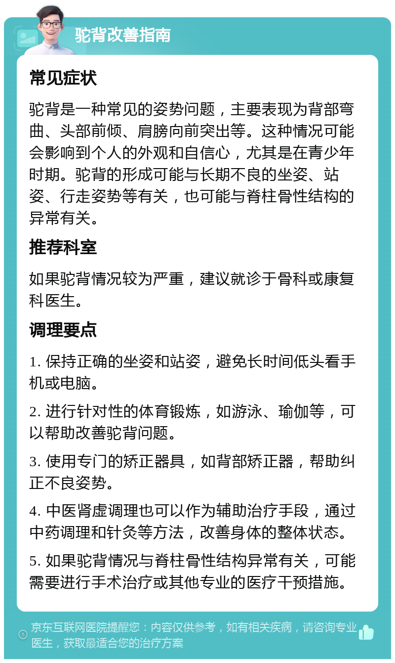 驼背改善指南 常见症状 驼背是一种常见的姿势问题，主要表现为背部弯曲、头部前倾、肩膀向前突出等。这种情况可能会影响到个人的外观和自信心，尤其是在青少年时期。驼背的形成可能与长期不良的坐姿、站姿、行走姿势等有关，也可能与脊柱骨性结构的异常有关。 推荐科室 如果驼背情况较为严重，建议就诊于骨科或康复科医生。 调理要点 1. 保持正确的坐姿和站姿，避免长时间低头看手机或电脑。 2. 进行针对性的体育锻炼，如游泳、瑜伽等，可以帮助改善驼背问题。 3. 使用专门的矫正器具，如背部矫正器，帮助纠正不良姿势。 4. 中医肾虚调理也可以作为辅助治疗手段，通过中药调理和针灸等方法，改善身体的整体状态。 5. 如果驼背情况与脊柱骨性结构异常有关，可能需要进行手术治疗或其他专业的医疗干预措施。