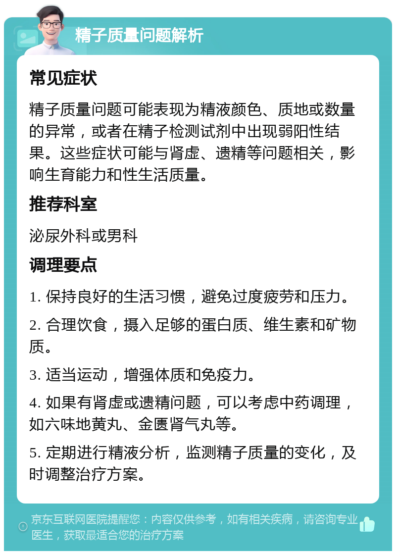 精子质量问题解析 常见症状 精子质量问题可能表现为精液颜色、质地或数量的异常，或者在精子检测试剂中出现弱阳性结果。这些症状可能与肾虚、遗精等问题相关，影响生育能力和性生活质量。 推荐科室 泌尿外科或男科 调理要点 1. 保持良好的生活习惯，避免过度疲劳和压力。 2. 合理饮食，摄入足够的蛋白质、维生素和矿物质。 3. 适当运动，增强体质和免疫力。 4. 如果有肾虚或遗精问题，可以考虑中药调理，如六味地黄丸、金匮肾气丸等。 5. 定期进行精液分析，监测精子质量的变化，及时调整治疗方案。