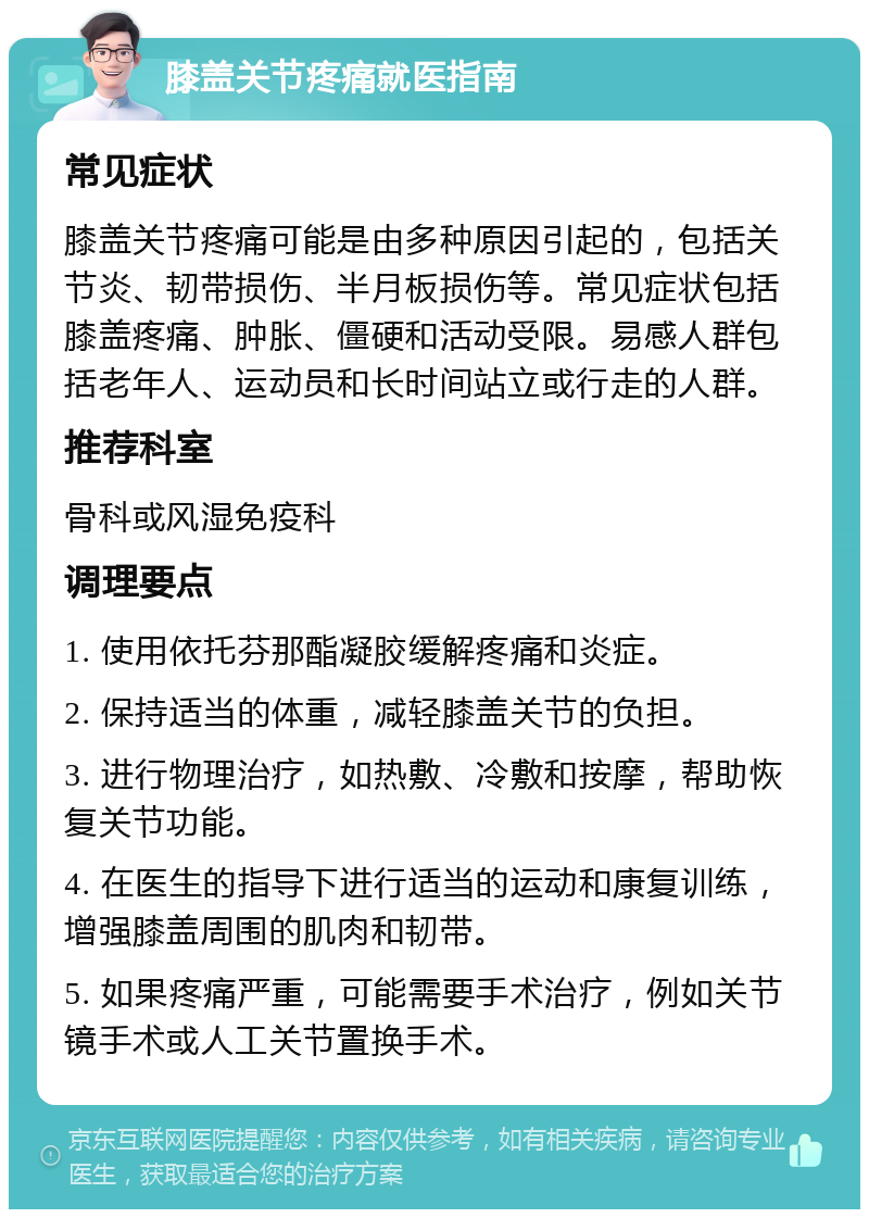 膝盖关节疼痛就医指南 常见症状 膝盖关节疼痛可能是由多种原因引起的，包括关节炎、韧带损伤、半月板损伤等。常见症状包括膝盖疼痛、肿胀、僵硬和活动受限。易感人群包括老年人、运动员和长时间站立或行走的人群。 推荐科室 骨科或风湿免疫科 调理要点 1. 使用依托芬那酯凝胶缓解疼痛和炎症。 2. 保持适当的体重，减轻膝盖关节的负担。 3. 进行物理治疗，如热敷、冷敷和按摩，帮助恢复关节功能。 4. 在医生的指导下进行适当的运动和康复训练，增强膝盖周围的肌肉和韧带。 5. 如果疼痛严重，可能需要手术治疗，例如关节镜手术或人工关节置换手术。