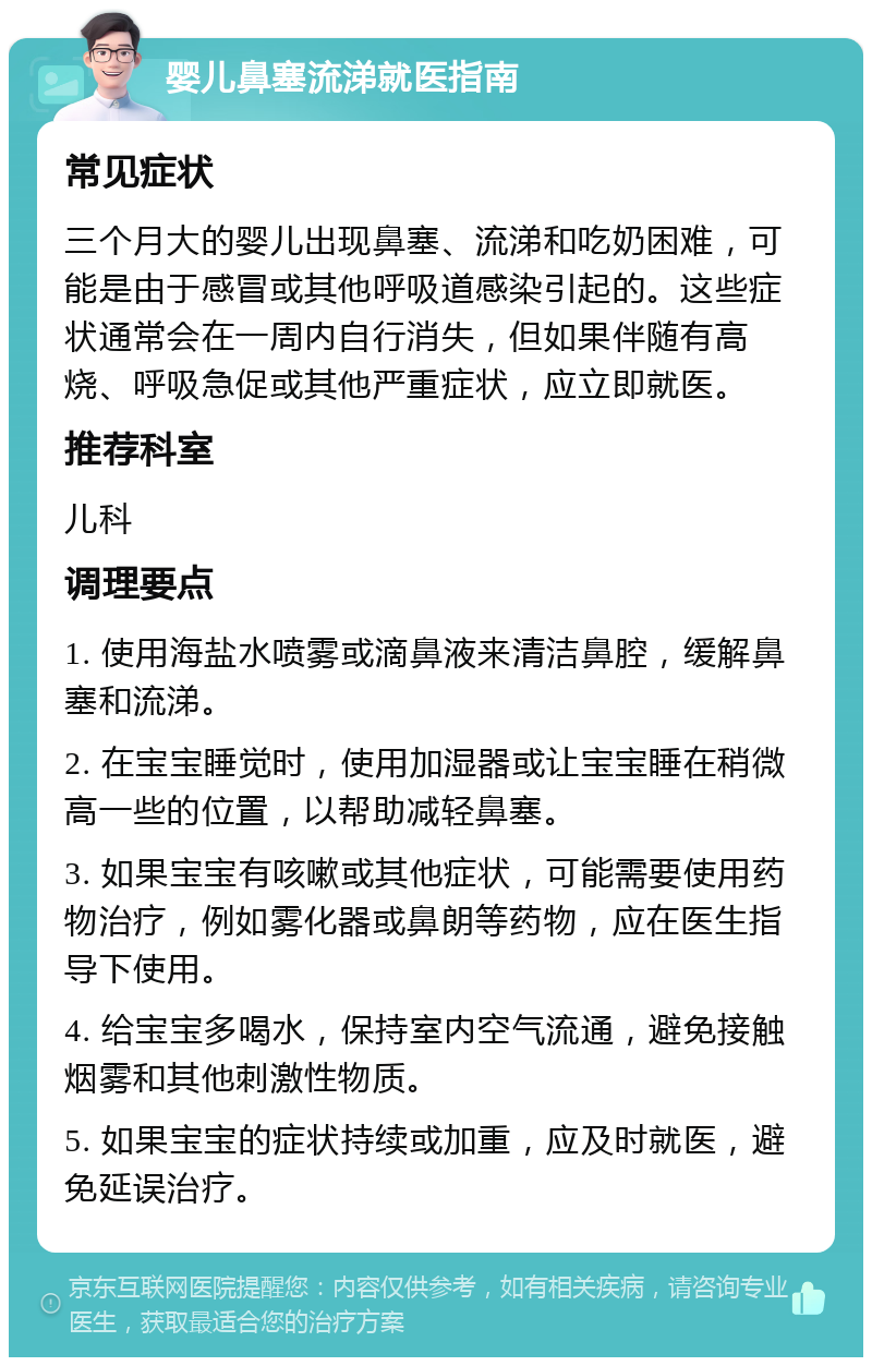 婴儿鼻塞流涕就医指南 常见症状 三个月大的婴儿出现鼻塞、流涕和吃奶困难，可能是由于感冒或其他呼吸道感染引起的。这些症状通常会在一周内自行消失，但如果伴随有高烧、呼吸急促或其他严重症状，应立即就医。 推荐科室 儿科 调理要点 1. 使用海盐水喷雾或滴鼻液来清洁鼻腔，缓解鼻塞和流涕。 2. 在宝宝睡觉时，使用加湿器或让宝宝睡在稍微高一些的位置，以帮助减轻鼻塞。 3. 如果宝宝有咳嗽或其他症状，可能需要使用药物治疗，例如雾化器或鼻朗等药物，应在医生指导下使用。 4. 给宝宝多喝水，保持室内空气流通，避免接触烟雾和其他刺激性物质。 5. 如果宝宝的症状持续或加重，应及时就医，避免延误治疗。