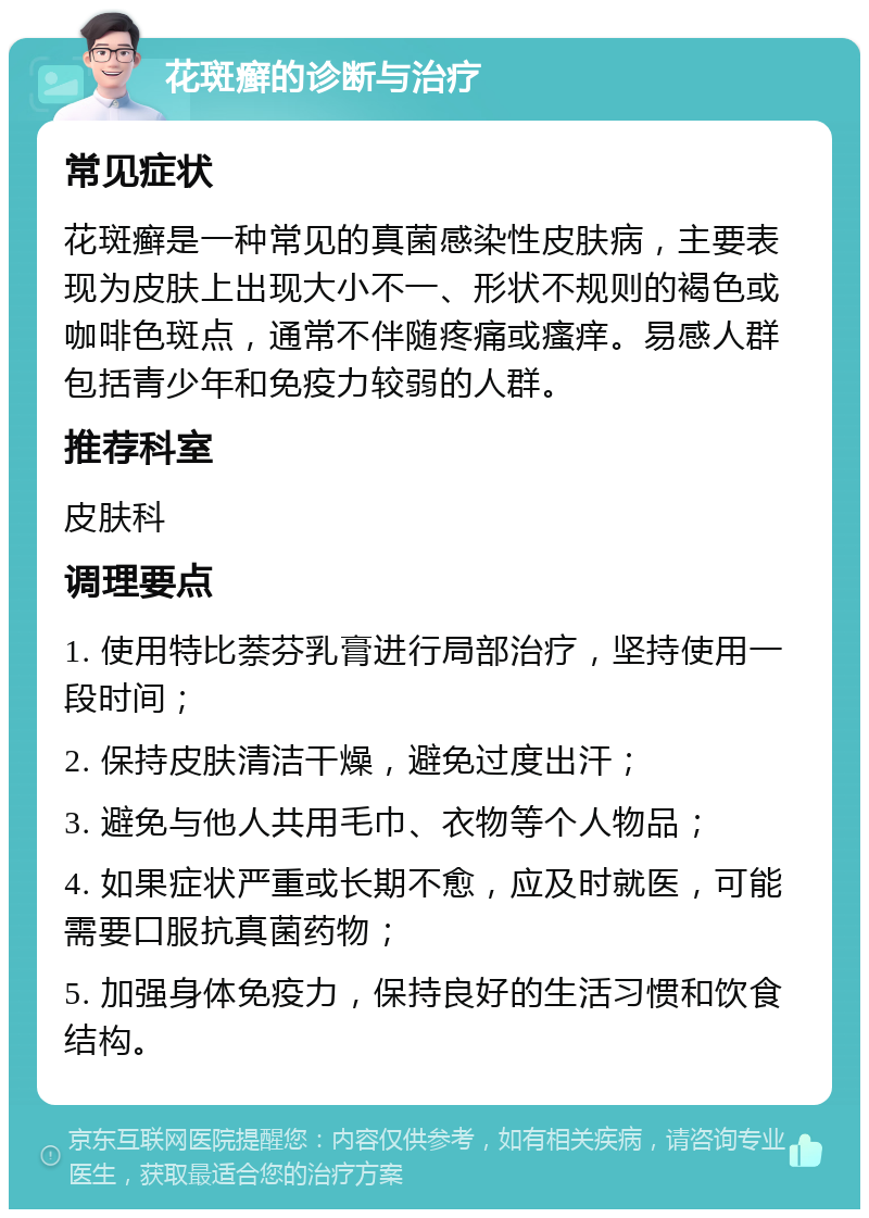 花斑癣的诊断与治疗 常见症状 花斑癣是一种常见的真菌感染性皮肤病，主要表现为皮肤上出现大小不一、形状不规则的褐色或咖啡色斑点，通常不伴随疼痛或瘙痒。易感人群包括青少年和免疫力较弱的人群。 推荐科室 皮肤科 调理要点 1. 使用特比萘芬乳膏进行局部治疗，坚持使用一段时间； 2. 保持皮肤清洁干燥，避免过度出汗； 3. 避免与他人共用毛巾、衣物等个人物品； 4. 如果症状严重或长期不愈，应及时就医，可能需要口服抗真菌药物； 5. 加强身体免疫力，保持良好的生活习惯和饮食结构。