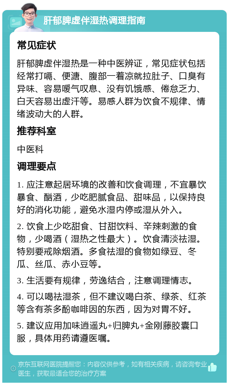 肝郁脾虚伴湿热调理指南 常见症状 肝郁脾虚伴湿热是一种中医辨证，常见症状包括经常打嗝、便溏、腹部一着凉就拉肚子、口臭有异味、容易嗳气叹息、没有饥饿感、倦怠乏力、白天容易出虚汗等。易感人群为饮食不规律、情绪波动大的人群。 推荐科室 中医科 调理要点 1. 应注意起居环境的改善和饮食调理，不宜暴饮暴食、酗酒，少吃肥腻食品、甜味品，以保持良好的消化功能，避免水湿内停或湿从外入。 2. 饮食上少吃甜食、甘甜饮料、辛辣刺激的食物，少喝酒（湿热之性最大）。饮食清淡祛湿。特别要戒除烟酒。多食祛湿的食物如绿豆、冬瓜、丝瓜、赤小豆等。 3. 生活要有规律，劳逸结合，注意调理情志。 4. 可以喝祛湿茶，但不建议喝白茶、绿茶、红茶等含有茶多酚咖啡因的东西，因为对胃不好。 5. 建议应用加味逍遥丸+归脾丸+金刚藤胶囊口服，具体用药请遵医嘱。