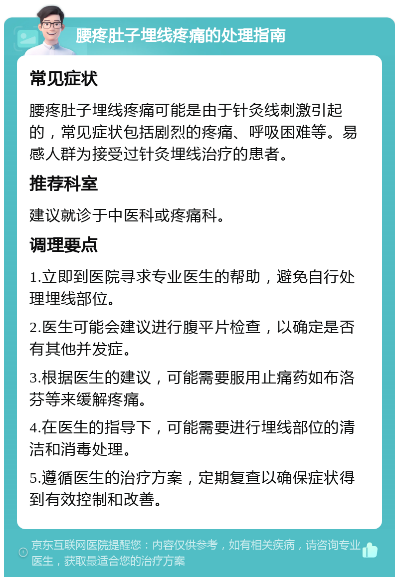 腰疼肚子埋线疼痛的处理指南 常见症状 腰疼肚子埋线疼痛可能是由于针灸线刺激引起的，常见症状包括剧烈的疼痛、呼吸困难等。易感人群为接受过针灸埋线治疗的患者。 推荐科室 建议就诊于中医科或疼痛科。 调理要点 1.立即到医院寻求专业医生的帮助，避免自行处理埋线部位。 2.医生可能会建议进行腹平片检查，以确定是否有其他并发症。 3.根据医生的建议，可能需要服用止痛药如布洛芬等来缓解疼痛。 4.在医生的指导下，可能需要进行埋线部位的清洁和消毒处理。 5.遵循医生的治疗方案，定期复查以确保症状得到有效控制和改善。