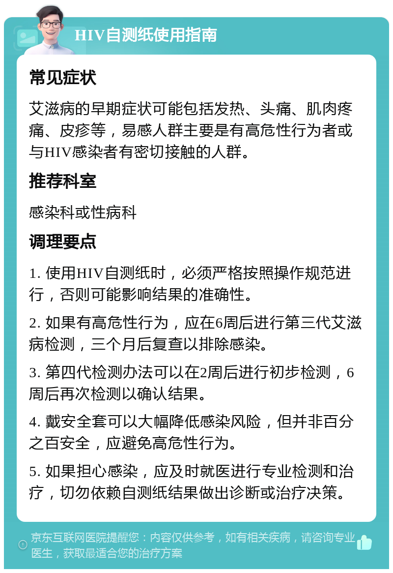 HIV自测纸使用指南 常见症状 艾滋病的早期症状可能包括发热、头痛、肌肉疼痛、皮疹等，易感人群主要是有高危性行为者或与HIV感染者有密切接触的人群。 推荐科室 感染科或性病科 调理要点 1. 使用HIV自测纸时，必须严格按照操作规范进行，否则可能影响结果的准确性。 2. 如果有高危性行为，应在6周后进行第三代艾滋病检测，三个月后复查以排除感染。 3. 第四代检测办法可以在2周后进行初步检测，6周后再次检测以确认结果。 4. 戴安全套可以大幅降低感染风险，但并非百分之百安全，应避免高危性行为。 5. 如果担心感染，应及时就医进行专业检测和治疗，切勿依赖自测纸结果做出诊断或治疗决策。