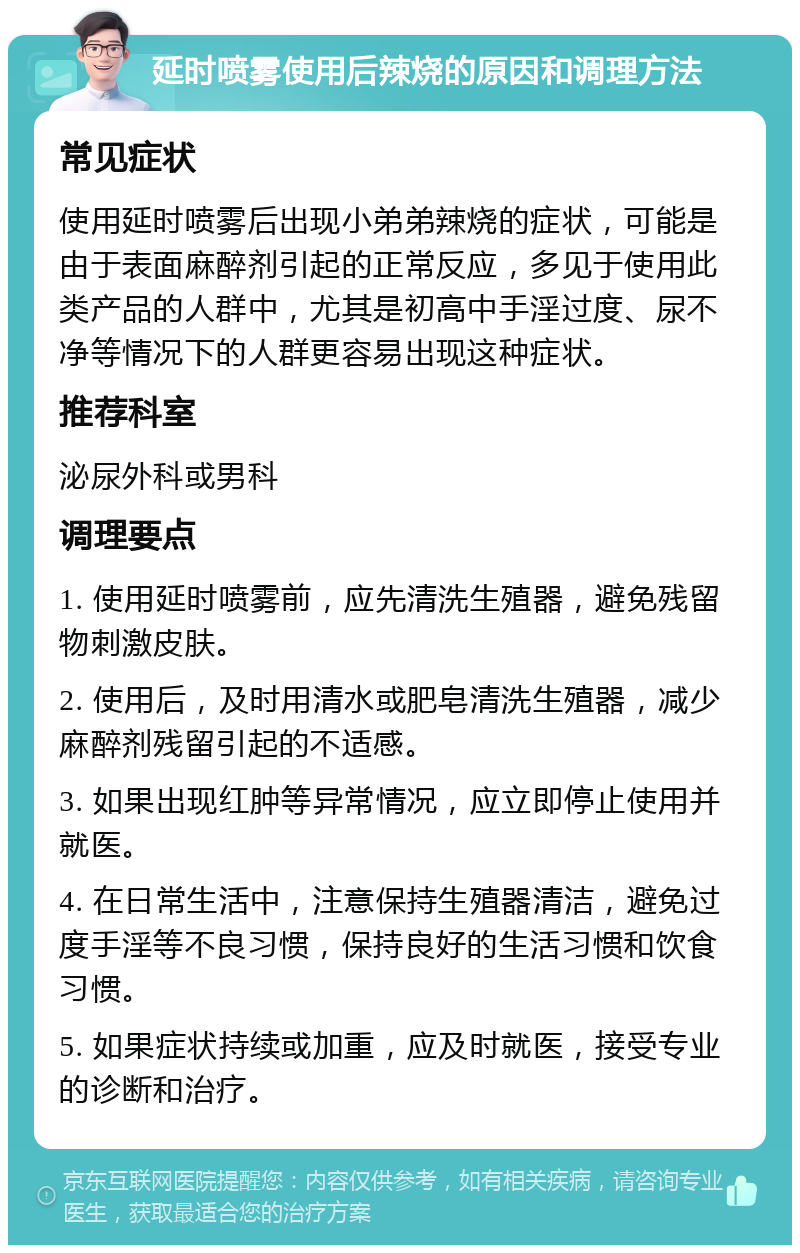 延时喷雾使用后辣烧的原因和调理方法 常见症状 使用延时喷雾后出现小弟弟辣烧的症状，可能是由于表面麻醉剂引起的正常反应，多见于使用此类产品的人群中，尤其是初高中手淫过度、尿不净等情况下的人群更容易出现这种症状。 推荐科室 泌尿外科或男科 调理要点 1. 使用延时喷雾前，应先清洗生殖器，避免残留物刺激皮肤。 2. 使用后，及时用清水或肥皂清洗生殖器，减少麻醉剂残留引起的不适感。 3. 如果出现红肿等异常情况，应立即停止使用并就医。 4. 在日常生活中，注意保持生殖器清洁，避免过度手淫等不良习惯，保持良好的生活习惯和饮食习惯。 5. 如果症状持续或加重，应及时就医，接受专业的诊断和治疗。