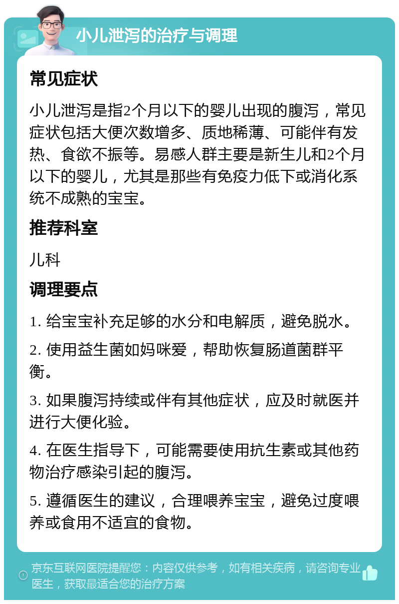 小儿泄泻的治疗与调理 常见症状 小儿泄泻是指2个月以下的婴儿出现的腹泻，常见症状包括大便次数增多、质地稀薄、可能伴有发热、食欲不振等。易感人群主要是新生儿和2个月以下的婴儿，尤其是那些有免疫力低下或消化系统不成熟的宝宝。 推荐科室 儿科 调理要点 1. 给宝宝补充足够的水分和电解质，避免脱水。 2. 使用益生菌如妈咪爱，帮助恢复肠道菌群平衡。 3. 如果腹泻持续或伴有其他症状，应及时就医并进行大便化验。 4. 在医生指导下，可能需要使用抗生素或其他药物治疗感染引起的腹泻。 5. 遵循医生的建议，合理喂养宝宝，避免过度喂养或食用不适宜的食物。