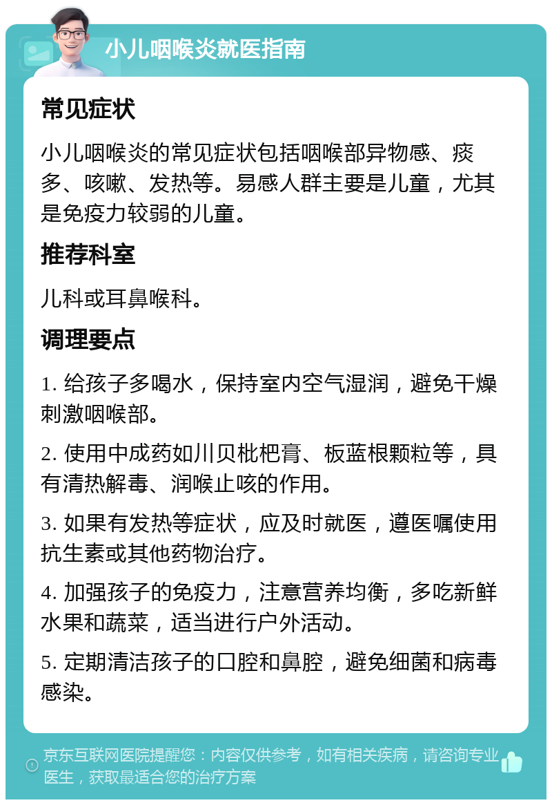 小儿咽喉炎就医指南 常见症状 小儿咽喉炎的常见症状包括咽喉部异物感、痰多、咳嗽、发热等。易感人群主要是儿童，尤其是免疫力较弱的儿童。 推荐科室 儿科或耳鼻喉科。 调理要点 1. 给孩子多喝水，保持室内空气湿润，避免干燥刺激咽喉部。 2. 使用中成药如川贝枇杷膏、板蓝根颗粒等，具有清热解毒、润喉止咳的作用。 3. 如果有发热等症状，应及时就医，遵医嘱使用抗生素或其他药物治疗。 4. 加强孩子的免疫力，注意营养均衡，多吃新鲜水果和蔬菜，适当进行户外活动。 5. 定期清洁孩子的口腔和鼻腔，避免细菌和病毒感染。