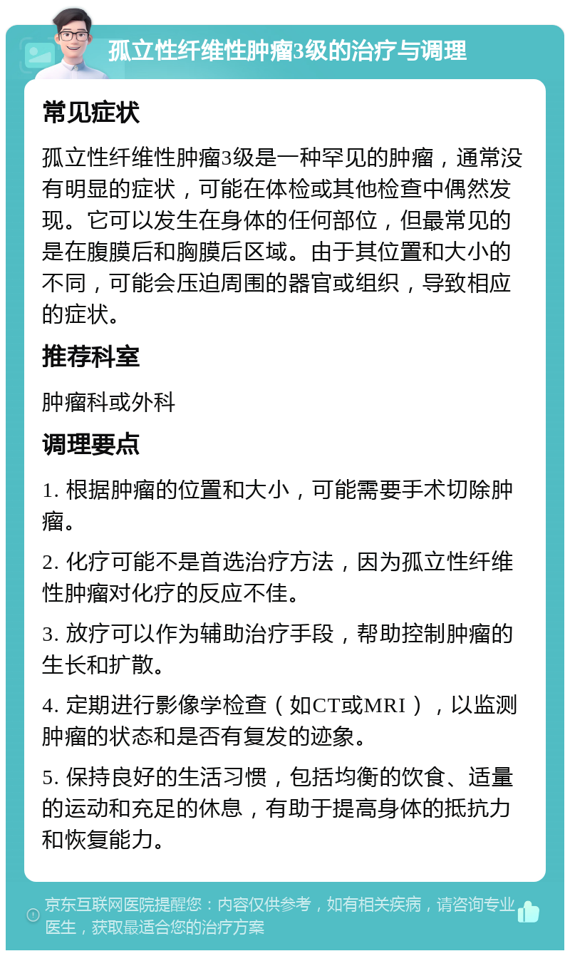 孤立性纤维性肿瘤3级的治疗与调理 常见症状 孤立性纤维性肿瘤3级是一种罕见的肿瘤，通常没有明显的症状，可能在体检或其他检查中偶然发现。它可以发生在身体的任何部位，但最常见的是在腹膜后和胸膜后区域。由于其位置和大小的不同，可能会压迫周围的器官或组织，导致相应的症状。 推荐科室 肿瘤科或外科 调理要点 1. 根据肿瘤的位置和大小，可能需要手术切除肿瘤。 2. 化疗可能不是首选治疗方法，因为孤立性纤维性肿瘤对化疗的反应不佳。 3. 放疗可以作为辅助治疗手段，帮助控制肿瘤的生长和扩散。 4. 定期进行影像学检查（如CT或MRI），以监测肿瘤的状态和是否有复发的迹象。 5. 保持良好的生活习惯，包括均衡的饮食、适量的运动和充足的休息，有助于提高身体的抵抗力和恢复能力。