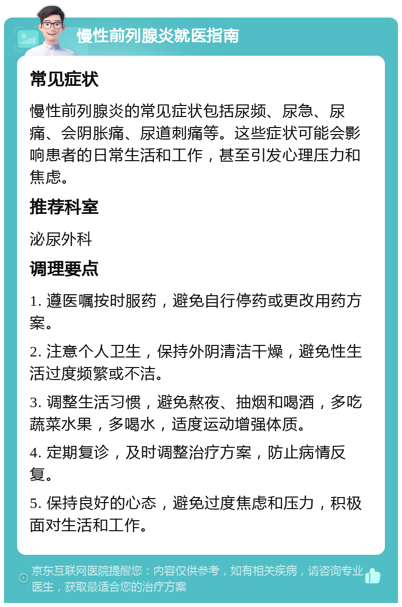 慢性前列腺炎就医指南 常见症状 慢性前列腺炎的常见症状包括尿频、尿急、尿痛、会阴胀痛、尿道刺痛等。这些症状可能会影响患者的日常生活和工作，甚至引发心理压力和焦虑。 推荐科室 泌尿外科 调理要点 1. 遵医嘱按时服药，避免自行停药或更改用药方案。 2. 注意个人卫生，保持外阴清洁干燥，避免性生活过度频繁或不洁。 3. 调整生活习惯，避免熬夜、抽烟和喝酒，多吃蔬菜水果，多喝水，适度运动增强体质。 4. 定期复诊，及时调整治疗方案，防止病情反复。 5. 保持良好的心态，避免过度焦虑和压力，积极面对生活和工作。