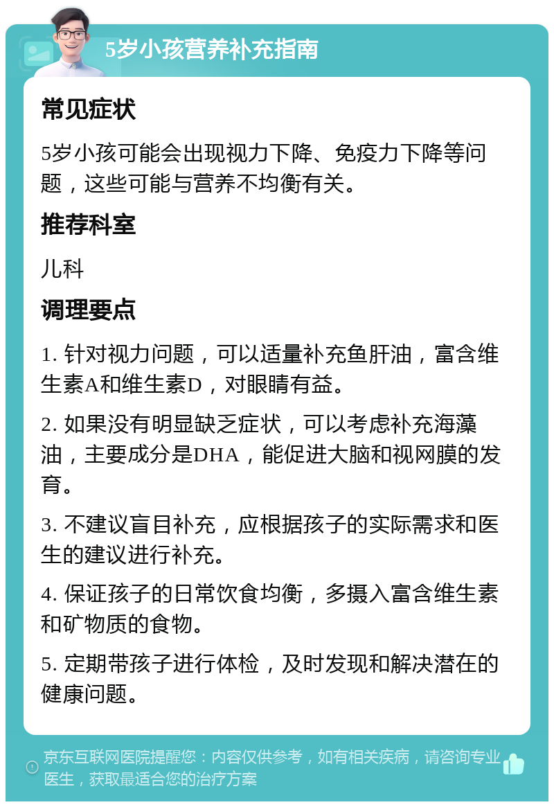 5岁小孩营养补充指南 常见症状 5岁小孩可能会出现视力下降、免疫力下降等问题，这些可能与营养不均衡有关。 推荐科室 儿科 调理要点 1. 针对视力问题，可以适量补充鱼肝油，富含维生素A和维生素D，对眼睛有益。 2. 如果没有明显缺乏症状，可以考虑补充海藻油，主要成分是DHA，能促进大脑和视网膜的发育。 3. 不建议盲目补充，应根据孩子的实际需求和医生的建议进行补充。 4. 保证孩子的日常饮食均衡，多摄入富含维生素和矿物质的食物。 5. 定期带孩子进行体检，及时发现和解决潜在的健康问题。