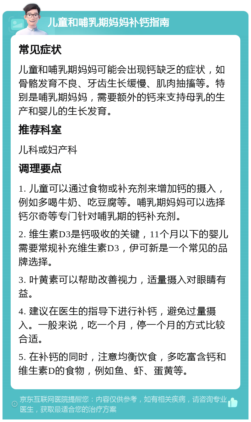 儿童和哺乳期妈妈补钙指南 常见症状 儿童和哺乳期妈妈可能会出现钙缺乏的症状，如骨骼发育不良、牙齿生长缓慢、肌肉抽搐等。特别是哺乳期妈妈，需要额外的钙来支持母乳的生产和婴儿的生长发育。 推荐科室 儿科或妇产科 调理要点 1. 儿童可以通过食物或补充剂来增加钙的摄入，例如多喝牛奶、吃豆腐等。哺乳期妈妈可以选择钙尔奇等专门针对哺乳期的钙补充剂。 2. 维生素D3是钙吸收的关键，11个月以下的婴儿需要常规补充维生素D3，伊可新是一个常见的品牌选择。 3. 叶黄素可以帮助改善视力，适量摄入对眼睛有益。 4. 建议在医生的指导下进行补钙，避免过量摄入。一般来说，吃一个月，停一个月的方式比较合适。 5. 在补钙的同时，注意均衡饮食，多吃富含钙和维生素D的食物，例如鱼、虾、蛋黄等。