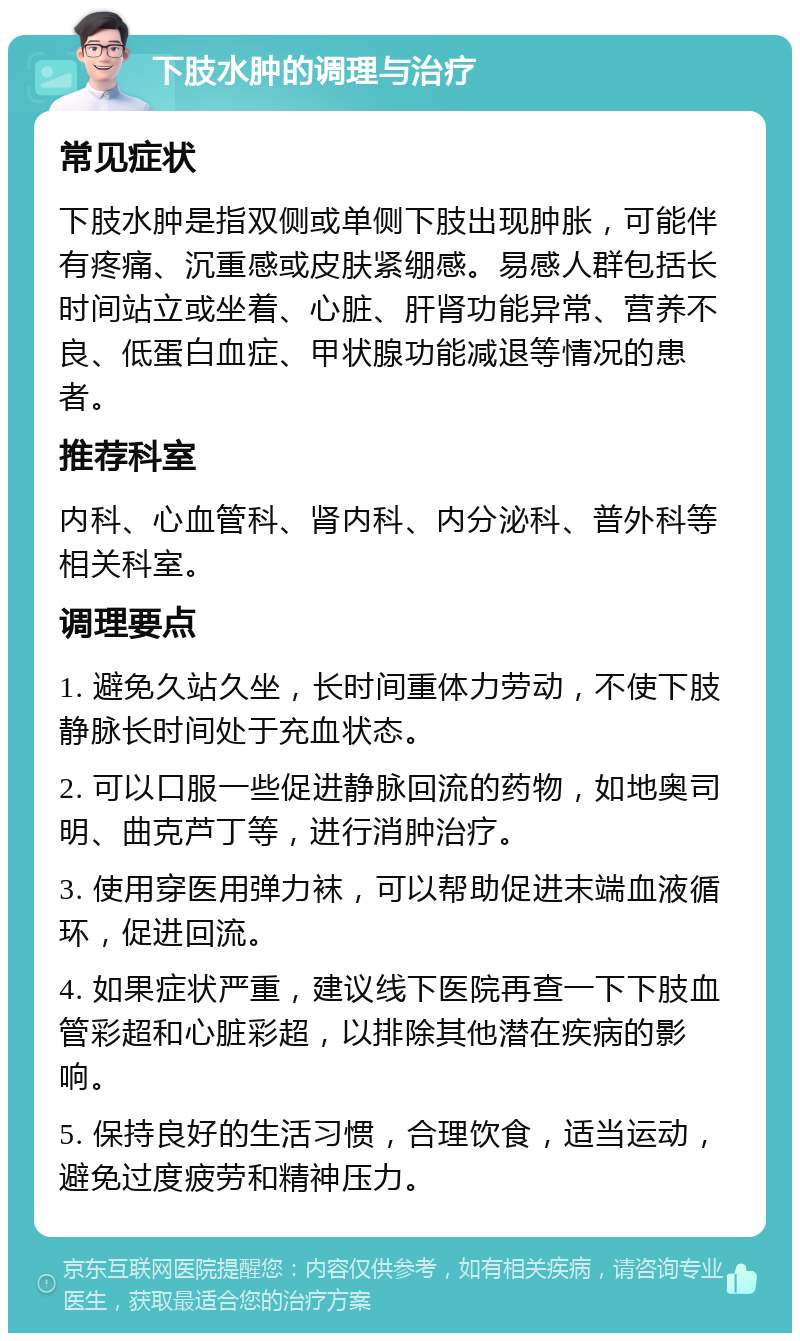 下肢水肿的调理与治疗 常见症状 下肢水肿是指双侧或单侧下肢出现肿胀，可能伴有疼痛、沉重感或皮肤紧绷感。易感人群包括长时间站立或坐着、心脏、肝肾功能异常、营养不良、低蛋白血症、甲状腺功能减退等情况的患者。 推荐科室 内科、心血管科、肾内科、内分泌科、普外科等相关科室。 调理要点 1. 避免久站久坐，长时间重体力劳动，不使下肢静脉长时间处于充血状态。 2. 可以口服一些促进静脉回流的药物，如地奥司明、曲克芦丁等，进行消肿治疗。 3. 使用穿医用弹力袜，可以帮助促进末端血液循环，促进回流。 4. 如果症状严重，建议线下医院再查一下下肢血管彩超和心脏彩超，以排除其他潜在疾病的影响。 5. 保持良好的生活习惯，合理饮食，适当运动，避免过度疲劳和精神压力。