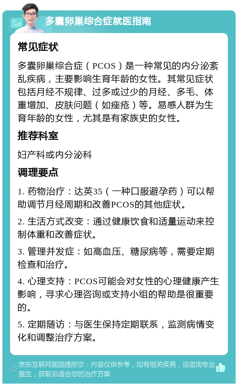 多囊卵巢综合症就医指南 常见症状 多囊卵巢综合症（PCOS）是一种常见的内分泌紊乱疾病，主要影响生育年龄的女性。其常见症状包括月经不规律、过多或过少的月经、多毛、体重增加、皮肤问题（如痤疮）等。易感人群为生育年龄的女性，尤其是有家族史的女性。 推荐科室 妇产科或内分泌科 调理要点 1. 药物治疗：达英35（一种口服避孕药）可以帮助调节月经周期和改善PCOS的其他症状。 2. 生活方式改变：通过健康饮食和适量运动来控制体重和改善症状。 3. 管理并发症：如高血压、糖尿病等，需要定期检查和治疗。 4. 心理支持：PCOS可能会对女性的心理健康产生影响，寻求心理咨询或支持小组的帮助是很重要的。 5. 定期随访：与医生保持定期联系，监测病情变化和调整治疗方案。