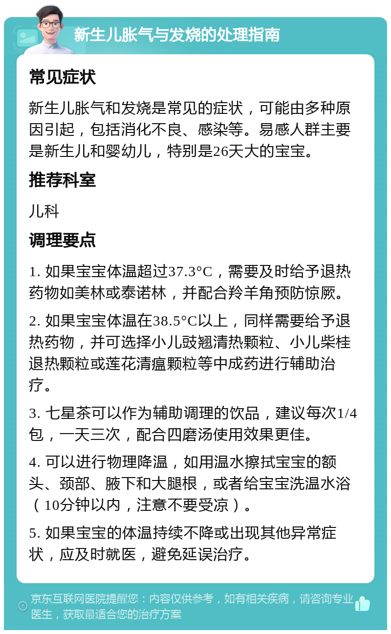 新生儿胀气与发烧的处理指南 常见症状 新生儿胀气和发烧是常见的症状，可能由多种原因引起，包括消化不良、感染等。易感人群主要是新生儿和婴幼儿，特别是26天大的宝宝。 推荐科室 儿科 调理要点 1. 如果宝宝体温超过37.3°C，需要及时给予退热药物如美林或泰诺林，并配合羚羊角预防惊厥。 2. 如果宝宝体温在38.5°C以上，同样需要给予退热药物，并可选择小儿豉翘清热颗粒、小儿柴桂退热颗粒或莲花清瘟颗粒等中成药进行辅助治疗。 3. 七星茶可以作为辅助调理的饮品，建议每次1/4包，一天三次，配合四磨汤使用效果更佳。 4. 可以进行物理降温，如用温水擦拭宝宝的额头、颈部、腋下和大腿根，或者给宝宝洗温水浴（10分钟以内，注意不要受凉）。 5. 如果宝宝的体温持续不降或出现其他异常症状，应及时就医，避免延误治疗。