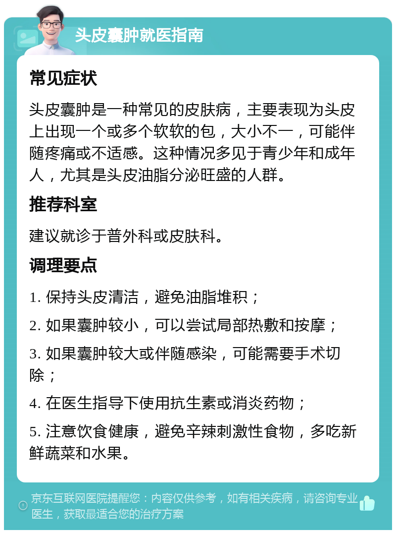 头皮囊肿就医指南 常见症状 头皮囊肿是一种常见的皮肤病，主要表现为头皮上出现一个或多个软软的包，大小不一，可能伴随疼痛或不适感。这种情况多见于青少年和成年人，尤其是头皮油脂分泌旺盛的人群。 推荐科室 建议就诊于普外科或皮肤科。 调理要点 1. 保持头皮清洁，避免油脂堆积； 2. 如果囊肿较小，可以尝试局部热敷和按摩； 3. 如果囊肿较大或伴随感染，可能需要手术切除； 4. 在医生指导下使用抗生素或消炎药物； 5. 注意饮食健康，避免辛辣刺激性食物，多吃新鲜蔬菜和水果。